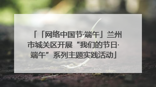 「网络中国节·端午」兰州市城关区开展“我们的节日·端午”系列主题实践活动