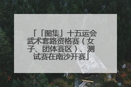 「图集」十五运会武术套路资格赛（女子、团体赛区）、测试赛在南沙开赛