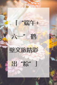 “端午+六一” 鹤壁文旅精彩出“粽”