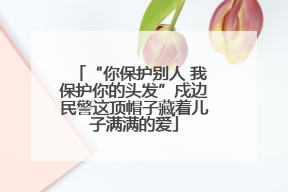 “你保护别人 我保护你的头发”戍边民警这顶帽子藏着儿子满满的爱