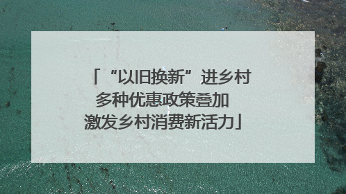 “以旧换新”进乡村 多种优惠政策叠加 激发乡村消费新活力