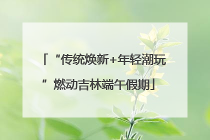 “传统焕新+年轻潮玩”燃动吉林端午假期