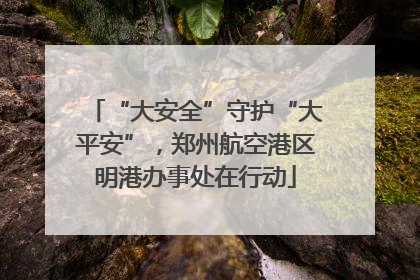 “大安全”守护“大平安”，郑州航空港区明港办事处在行动