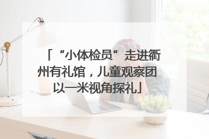 “小体检员”走进衢州有礼馆，儿童观察团以一米视角探礼