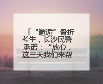 “邂逅”骨折考生，长沙民警承诺：“放心，这三天我们来帮孩子”