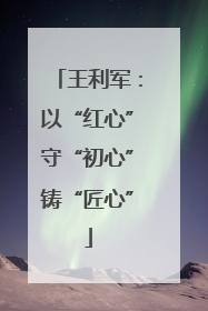 王利军：以“红心”守“初心”铸“匠心”