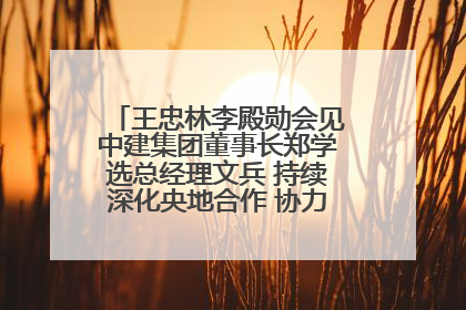 王忠林李殿勋会见中建集团董事长郑学选总经理文兵 持续深化央地合作 协力推动支点建设