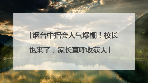 烟台中招会人气爆棚！校长也来了，家长直呼收获大