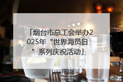 烟台市总工会举办2025年“世界海员日”系列庆祝活动