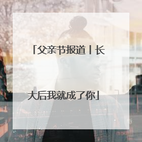 父亲节报道丨长大后我就成了你