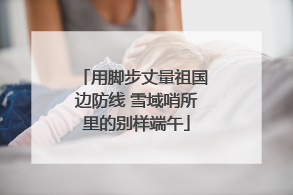 用脚步丈量祖国边防线 雪域哨所里的别样端午