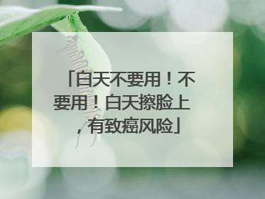 白天不要用！不要用！白天擦脸上，有致癌风险