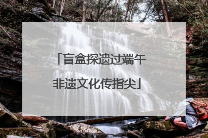 盲盒探遗过端午 非遗文化传指尖