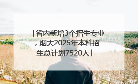 省内新增3个招生专业，烟大2025年本科招生总计划7520人