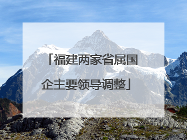 福建两家省属国企主要领导调整