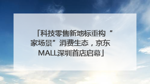 科技零售新地标重构“家场景”消费生态，京东MALL深圳首店启幕