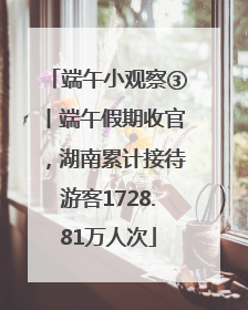 端午小观察③丨端午假期收官，湖南累计接待游客1728.81万人次