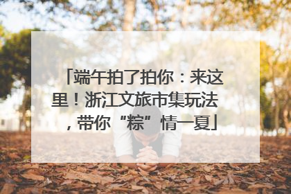 端午拍了拍你：来这里！浙江文旅市集玩法，带你“粽”情一夏