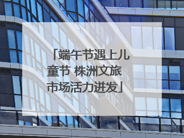 端午节遇上儿童节 株洲文旅市场活力迸发