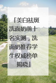 美白祛斑洗面奶前十名实测，洗面奶推荐学生权威榜单揭晓