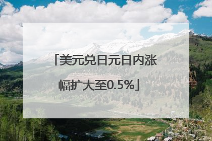 美元兑日元日内涨幅扩大至0.5%