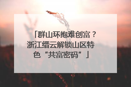 群山环抱难创富？浙江缙云解锁山区特色“共富密码”