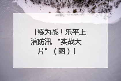 练为战！乐平上演防汛 “实战大片”（图）