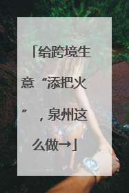 给跨境生意“添把火”，泉州这么做→