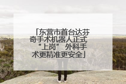 东营市首台达芬奇手术机器人正式“上岗” 外科手术更精准更安全