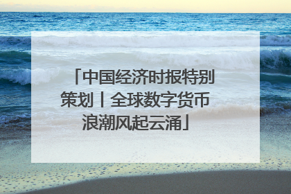 中国经济时报特别策划丨全球数字货币浪潮风起云涌