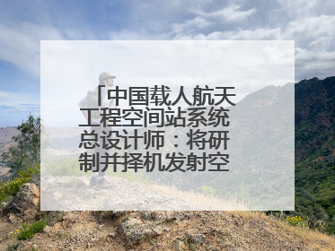 中国载人航天工程空间站系统总设计师：将研制并择机发射空间站扩展舱段