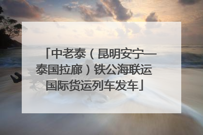 中老泰（昆明安宁—泰国拉廊）铁公海联运国际货运列车发车