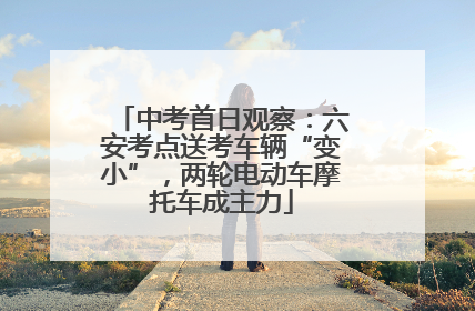 中考首日观察：六安考点送考车辆“变小”，两轮电动车摩托车成主力