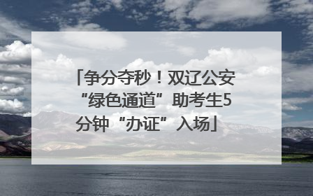 争分夺秒！双辽公安“绿色通道”助考生5分钟“办证”入场