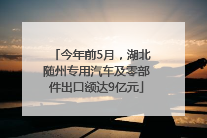 今年前5月，湖北随州专用汽车及零部件出口额达9亿元