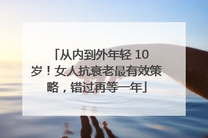 从内到外年轻 10 岁！女人抗衰老最有效策略，错过再等一年