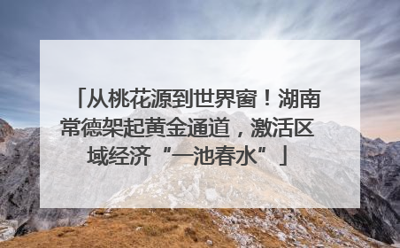 从桃花源到世界窗！湖南常德架起黄金通道，激活区域经济“一池春水”