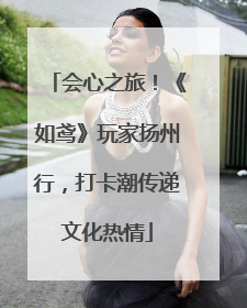 会心之旅！《如鸢》玩家扬州行，打卡潮传递文化热情
