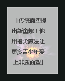 传统面塑捏出新童趣！他用指尖魔法让更多青少年爱上非遗面塑