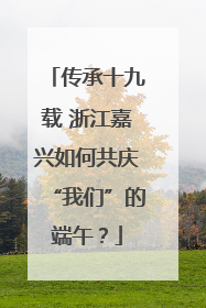 传承十九载 浙江嘉兴如何共庆“我们”的端午？