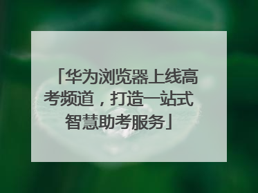 华为浏览器上线高考频道，打造一站式智慧助考服务