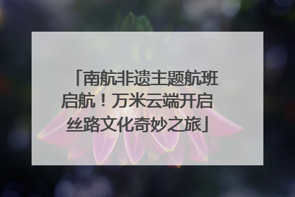南航非遗主题航班启航！万米云端开启丝路文化奇妙之旅