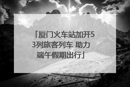 厦门火车站加开53列旅客列车 助力端午假期出行