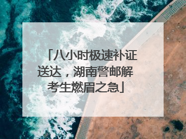 八小时极速补证送达，湖南警邮解考生燃眉之急