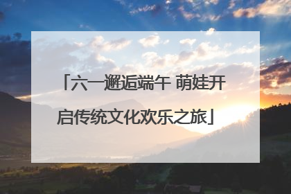 六一邂逅端午 萌娃开启传统文化欢乐之旅