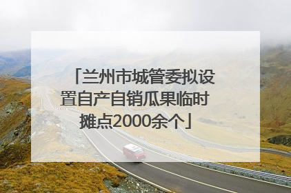 兰州市城管委拟设置自产自销瓜果临时摊点2000余个