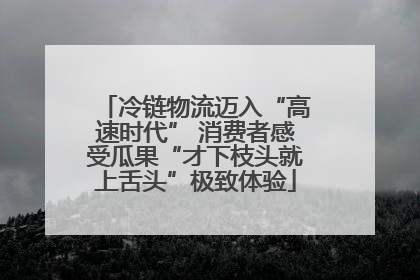 冷链物流迈入“高速时代” 消费者感受瓜果“才下枝头就上舌头”极致体验