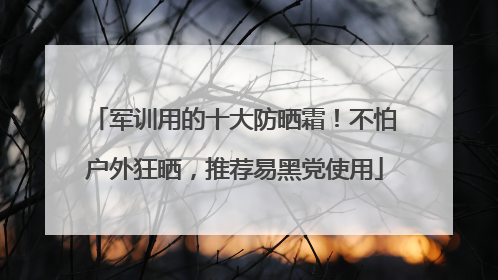 军训用的十大防晒霜！不怕户外狂晒，推荐易黑党使用
