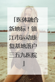 医体融合新地标！镇江市运动康复基地落户三五九医院