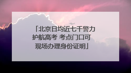 北京日均近七千警力护航高考 考点门口可现场办理身份证明